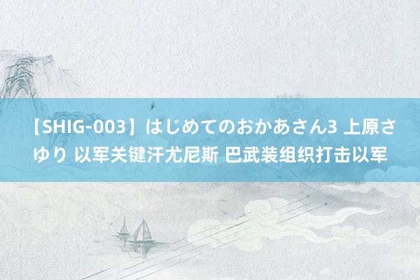 【SHIG-003】はじめてのおかあさん3 上原さゆり 以军关键汗尤尼斯 巴武装组织打击以军