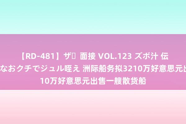 【RD-481】ザ・面接 VOL.123 ズボ汁 伝染 逆面接 上品なおクチでジュル咥え 洲际船务拟3210万好意思元出售一艘散货船