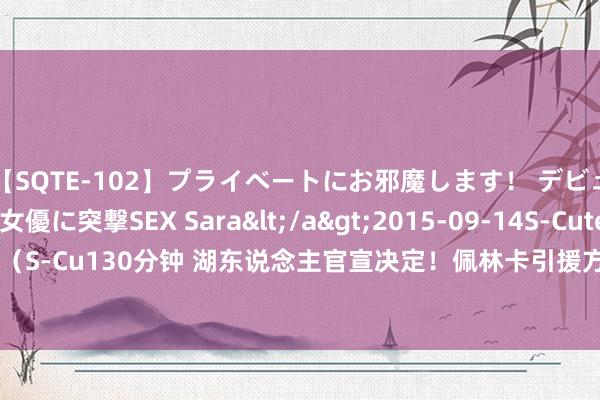 【SQTE-102】プライベートにお邪魔します！ デビューしたてのAV女優に突撃SEX Sara</a>2015-09-14S-Cute&$S-Cute（S-Cu130分钟 湖东说念主官宣决定！佩林卡引援方针实现，浓眉记载难破，但他追求更多