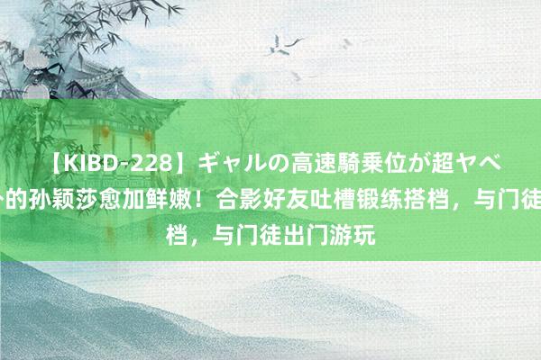 【KIBD-228】ギャルの高速騎乗位が超ヤベェ 赛场外的孙颖莎愈加鲜嫩！合影好友吐槽锻练搭档，与门徒出门游玩