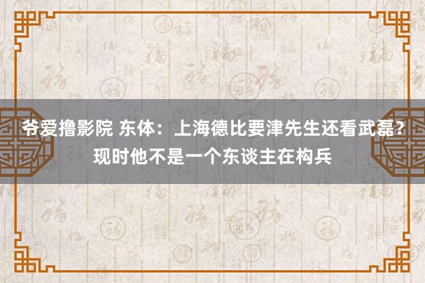 爷爱撸影院 东体：上海德比要津先生还看武磊？现时他不是一个东谈主在构兵