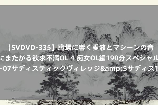 【SVDVD-335】職場に響く愛液とマシーンの音 自分からバイブにまたがる欲求不満OL 4 痴女OL編190分スペシャル</a>2013-02-07サディスティックヴィレッジ&$サディス199分钟 王侃为父亲庆生，全家欧洲游尽显温馨，老爷子精神壮硕堪比小伙子