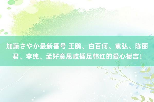 加藤さやか最新番号 王鸥、白百何、袁弘、陈丽君、李纯、孟好意思岐插足韩红的爱心援吉！