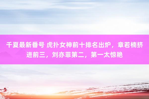 千夏最新番号 虎扑女神前十排名出炉，章若楠挤进前三，刘亦菲第二，第一太惊艳