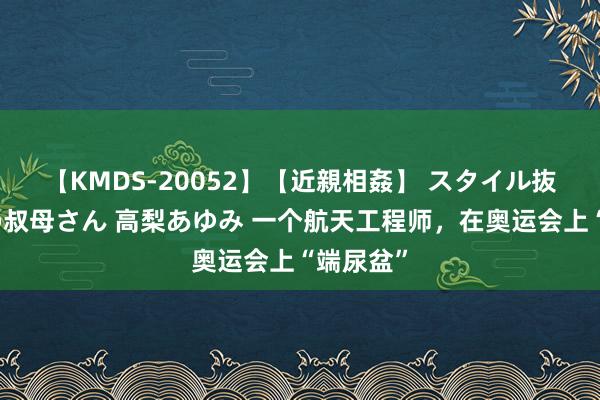 【KMDS-20052】【近親相姦】 スタイル抜群な僕の叔母さん 高梨あゆみ 一个航天工程师，在奥运会上“端尿盆”