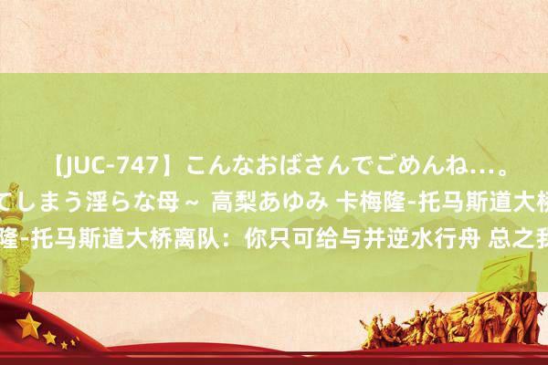 【JUC-747】こんなおばさんでごめんね…。～童貞チ○ポに発情してしまう淫らな母～ 高梨あゆみ 卡梅隆-托马斯道大桥离队：你只可给与并逆水行舟 总之我并不追思