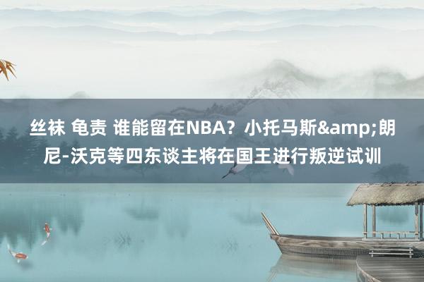 丝袜 龟责 谁能留在NBA？小托马斯&朗尼-沃克等四东谈主将在国王进行叛逆试训