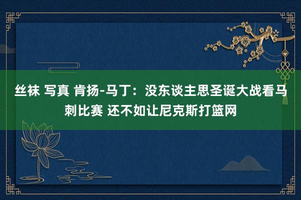 丝袜 写真 肯扬-马丁：没东谈主思圣诞大战看马刺比赛 还不如让尼克斯打篮网