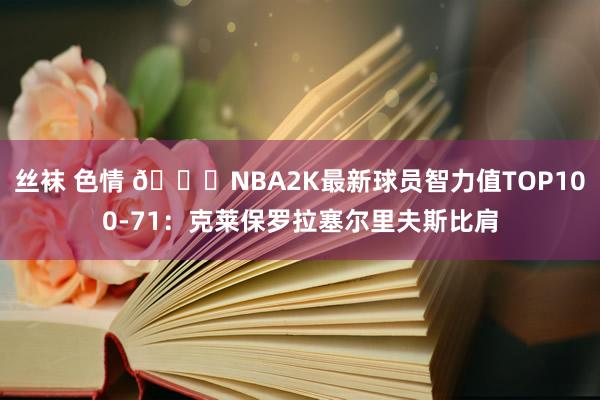 丝袜 色情 ?NBA2K最新球员智力值TOP100-71：克莱保罗拉塞尔里夫斯比肩