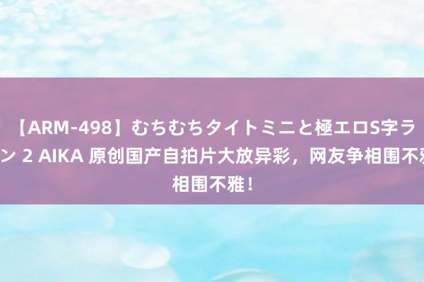 【ARM-498】むちむちタイトミニと極エロS字ライン 2 AIKA 原创国产自拍片大放异彩，网友争相围不雅！