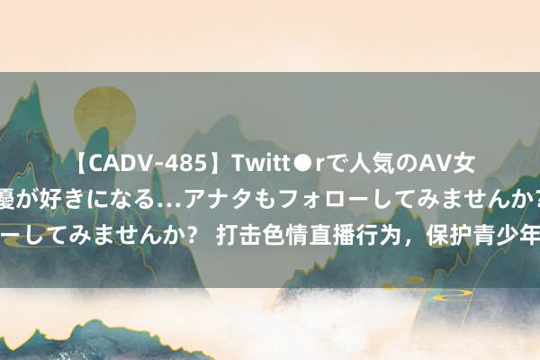 【CADV-485】Twitt●rで人気のAV女優 SNSでますますAV女優が好きになる…アナタもフォローしてみませんか？ 打击色情直播行为，保护青少年健康成长