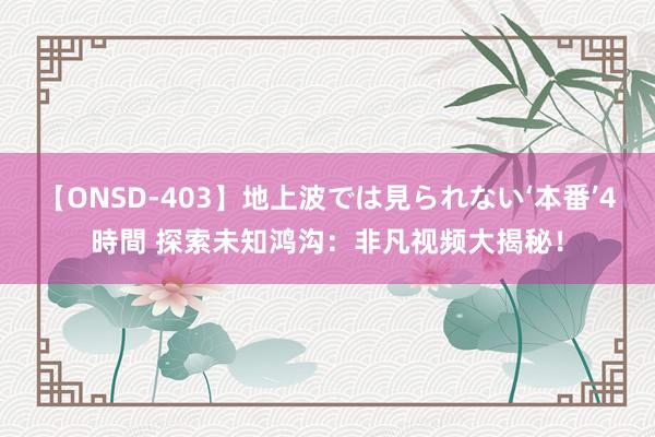 【ONSD-403】地上波では見られない‘本番’4時間 探索未知鸿沟：非凡视频大揭秘！