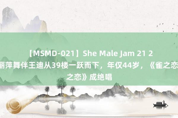 【MSMD-021】She Male Jam 21 22年，杨丽萍舞伴王迪从39楼一跃而下，年仅44岁，《雀之恋》成绝唱