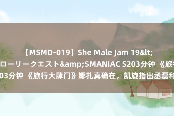 【MSMD-019】She Male Jam 19</a>2008-08-04グローリークエスト&$MANIAC S203分钟 《旅行大肆门》娜扎真确在，凯旋指出丞磊和陈哲远是竞品！