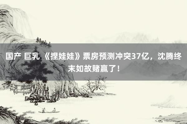 国产 巨乳 《捏娃娃》票房预测冲突37亿，沈腾终末如故赌赢了！