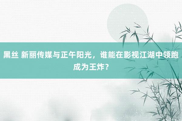 黑丝 新丽传媒与正午阳光，谁能在影视江湖中领跑成为王炸？