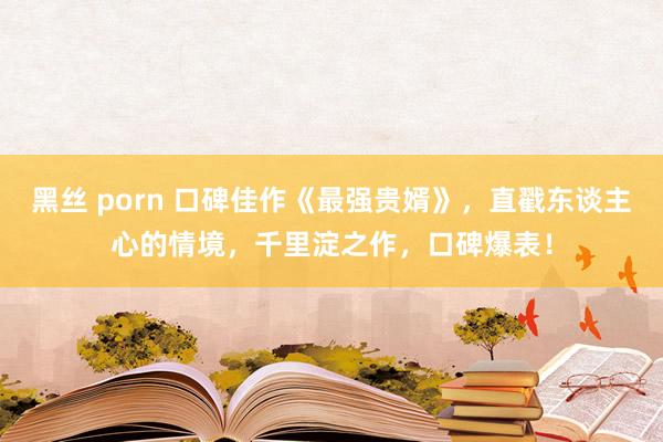 黑丝 porn 口碑佳作《最强贵婿》，直戳东谈主心的情境，千里淀之作，口碑爆表！