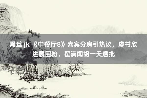 黑丝 jk 《中餐厅8》嘉宾分房引热议，虞书欣进展圈粉，翟潇闻胡一天遭批