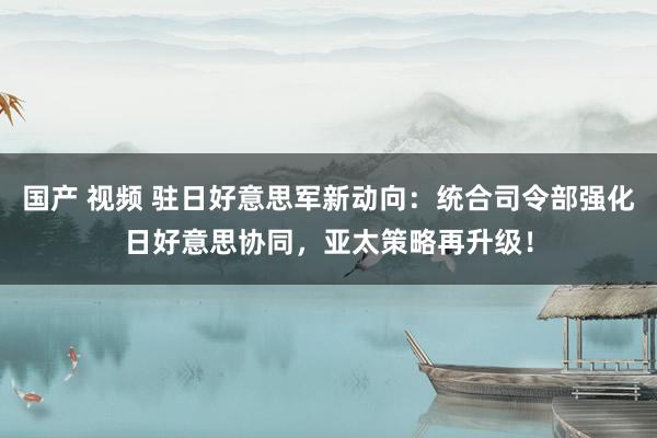 国产 视频 驻日好意思军新动向：统合司令部强化日好意思协同，亚太策略再升级！