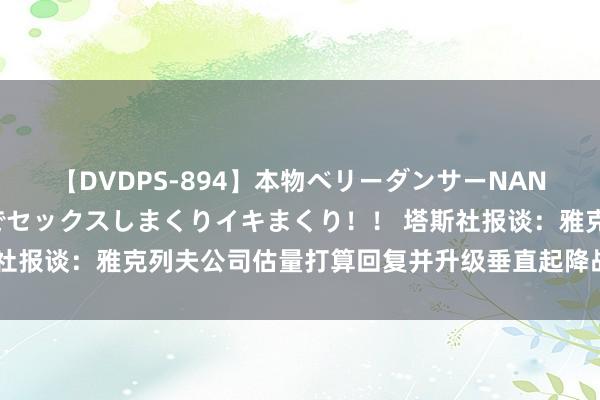 【DVDPS-894】本物ベリーダンサーNANA第2弾 悦楽の腰使いでセックスしまくりイキまくり！！ 塔斯社报谈：雅克列夫公司估量打算回复并升级垂直起降战斗机至第五代