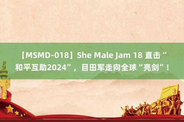 【MSMD-018】She Male Jam 18 直击“和平互助2024”，目田军走向全球“亮剑”！