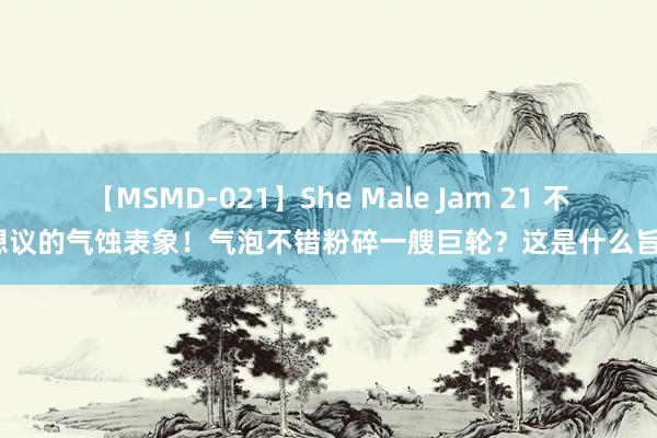 【MSMD-021】She Male Jam 21 不成想议的气蚀表象！气泡不错粉碎一艘巨轮？这是什么旨趣？