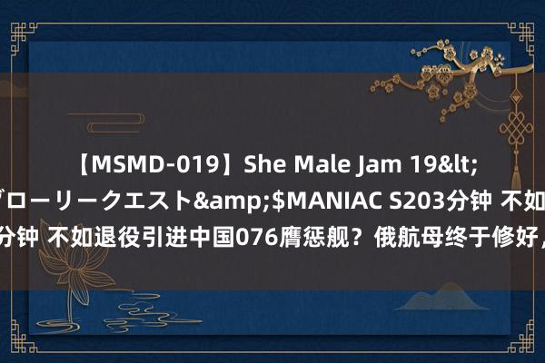 【MSMD-019】She Male Jam 19</a>2008-08-04グローリークエスト&$MANIAC S203分钟 不如退役引进中国076膺惩舰？俄航母终于修好，但仍是不胜重用！