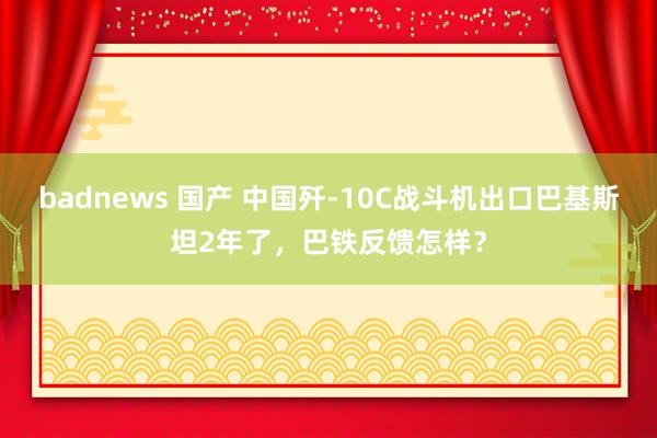 badnews 国产 中国歼-10C战斗机出口巴基斯坦2年了，巴铁反馈怎样？