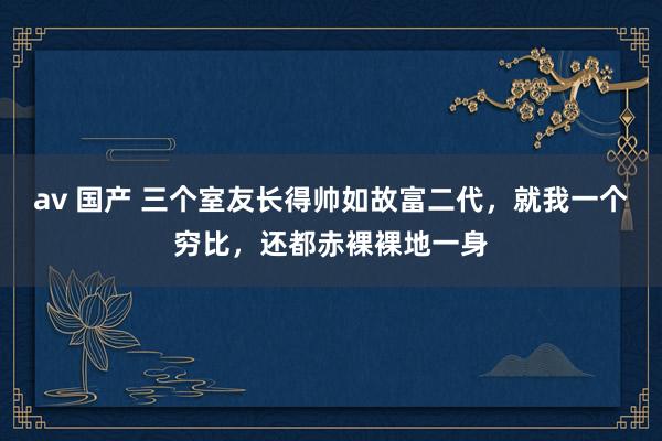 av 国产 三个室友长得帅如故富二代，就我一个穷比，还都赤裸裸地一身