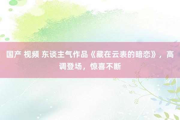 国产 视频 东谈主气作品《藏在云表的暗恋》，高调登场，惊喜不断