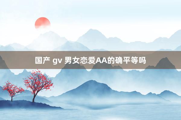 国产 gv 男女恋爱AA的确平等吗