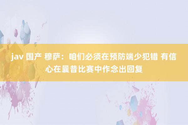 jav 国产 穆萨：咱们必须在预防端少犯错 有信心在曩昔比赛中作念出回复