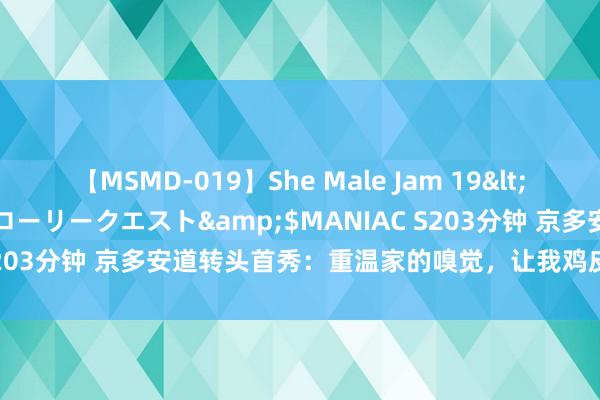 【MSMD-019】She Male Jam 19</a>2008-08-04グローリークエスト&$MANIAC S203分钟 京多安道转头首秀：重温家的嗅觉，让我鸡皮疙瘩起了混身