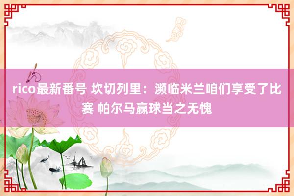 rico最新番号 坎切列里：濒临米兰咱们享受了比赛 帕尔马赢球当之无愧