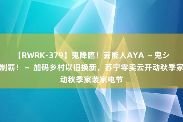 【RWRK-379】鬼降臨！芸能人AYA ～鬼シリーズ全制覇！～ 加码乡村以旧换新，苏宁零卖云开动秋季家装家电节