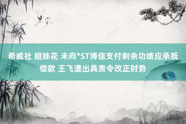 希威社 姐妹花 未向*ST博信支付剩余功绩应承抵偿款 王飞遭出具责令改正时势