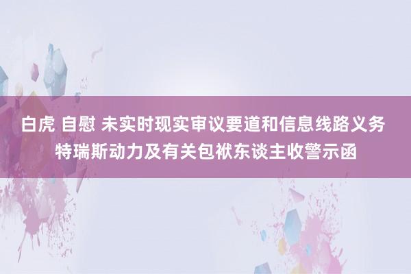 白虎 自慰 未实时现实审议要道和信息线路义务 特瑞斯动力及有关包袱东谈主收警示函