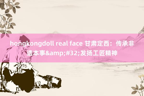 hongkongdoll real face 甘肃定西：传承非遗本事&#32;发扬工匠精神