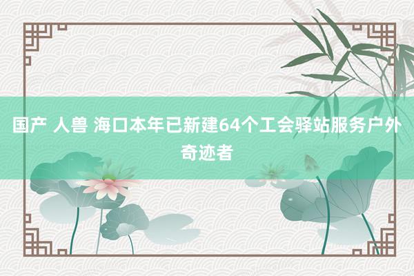 国产 人兽 海口本年已新建64个工会驿站服务户外奇迹者