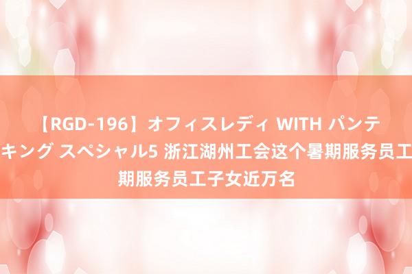 【RGD-196】オフィスレディ WITH パンティーストッキング スペシャル5 浙江湖州工会这个暑期服务员工子女近万名