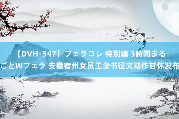 【DVH-547】フェラコレ 特別編 3時間まるごとWフェラ 安徽宿州女员工念书征文动作甘休发布