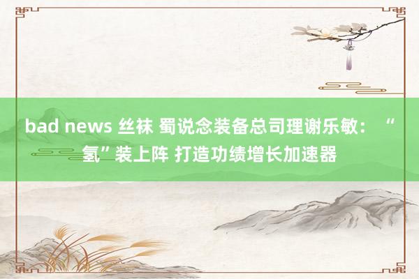 bad news 丝袜 蜀说念装备总司理谢乐敏： “氢”装上阵 打造功绩增长加速器