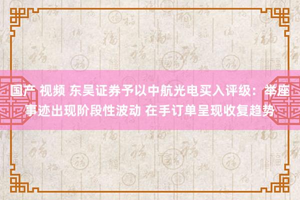 国产 视频 东吴证券予以中航光电买入评级：举座事迹出现阶段性波动 在手订单呈现收复趋势