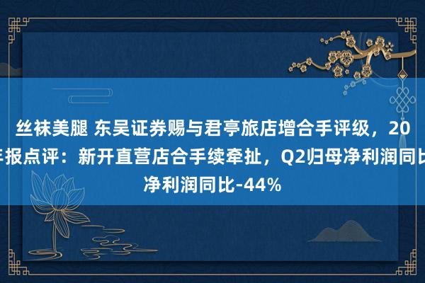 丝袜美腿 东吴证券赐与君亭旅店增合手评级，2024半年报点评：新开直营店合手续牵扯，Q2归母净利润同比-44%