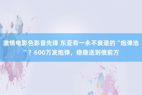 激情电影色影音先锋 东亚有一永不衰退的“炮弹池”？600万发炮弹，稳稳送到俄前方