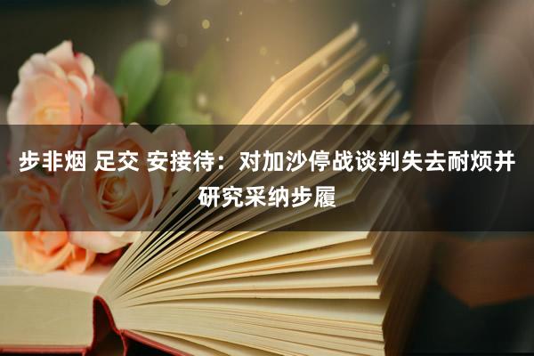 步非烟 足交 安接待：对加沙停战谈判失去耐烦并研究采纳步履