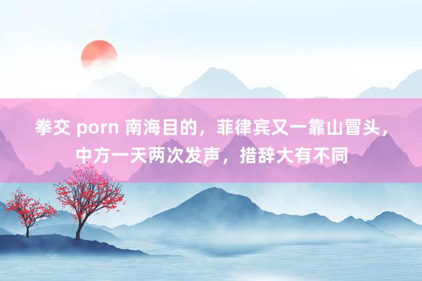 拳交 porn 南海目的，菲律宾又一靠山冒头，中方一天两次发声，措辞大有不同