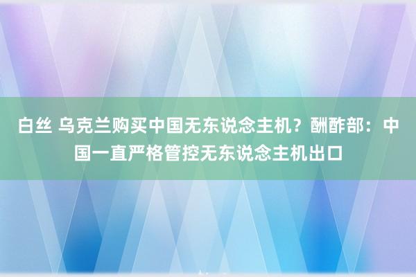 白丝 乌克兰购买中国无东说念主机？酬酢部：中国一直严格管控无东说念主机出口