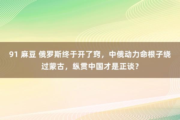 91 麻豆 俄罗斯终于开了窍，中俄动力命根子绕过蒙古，纵贯中国才是正谈？