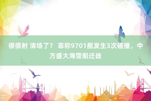 很很射 清场了？ 菲称9701舰发生3次碰撞，中方盛大海警船迁徙